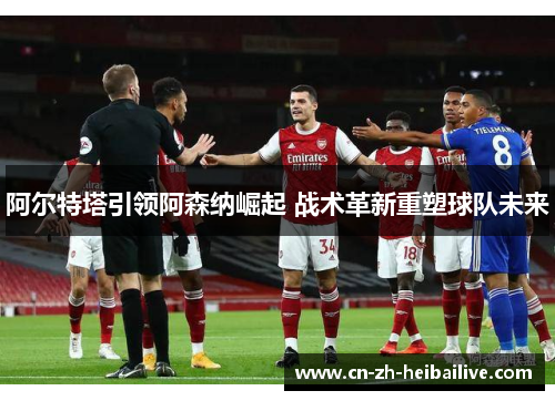 阿尔特塔引领阿森纳崛起 战术革新重塑球队未来 阿尔特塔引领阿森纳崛起 战术革新重塑球队未来